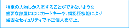 特定の人物しか入室することができないような重要な部屋にはICカードキーや、顔認証機能により強固なセキュリティで不正侵入を防止。