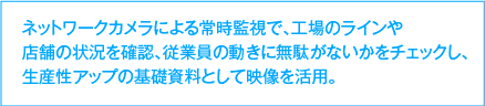 ネットワークカメラによる常時監視で、工場のラインや店舗の状況を確認、従業員の動きに無駄がないかをチェックし、生産性アップの基礎資料として映像を活用。