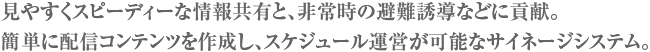 見やすくスピーディーな情報共有と、非常時の避難誘導などに貢献。簡単に配信コンテンツを作成し、スケジュール運営が可能なサイネージシステム。