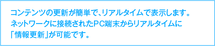 コンテンツの更新が簡単で、リアルタイムで表示します。ネットワークに接続されたPC端末からリアルタイムに「情報更新」が可能です。