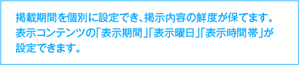 掲載期間を個別に設定でき、掲示内容の鮮度が保てます。表示コンテンツの「表示期間」「表示曜日」「表示時間帯」が設定できます。