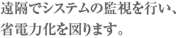 遠隔でシステムの監視を行い、省電力化を図ります。