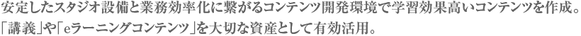 安定したスタジオ設備と業務効率化に繋がるコンテンツ開発環境で学習効果高いコンテンツを作成。「講義」や「eラーニングコンテンツ」を大切な資産として有効活用。