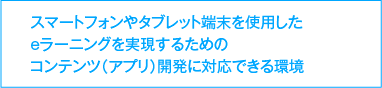 スマートフォンやタブレット端末を使用したeラーニングを実現するためのコンテンツ（アプリ）開発に対応できる環境