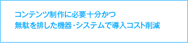 コンテンツ制作に必要十分かつ無駄を排した機器・システムで導入コスト削減