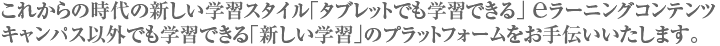 これからの時代の新しい学習スタイル「タブレットでも学習できる」 eラーニングコンテンツ　キャンパス以外でも学習できる「新しい学習」のプラットフォームをお手伝いいたします。