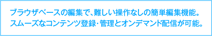 ブラウザベースの編集で、難しい操作なしの簡単編集機能。スムーズなコンテンツ登録・管理とオンデマンド配信が可能。