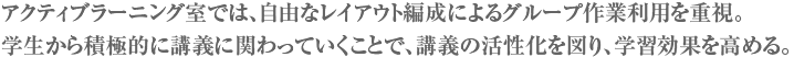 アクティブラーニング室では、自由なレイアウト編成によるグループ作業利用を重視。学生から積極的に講義に関わっていくことで、講義の活性化を図り、学習効果を高める。