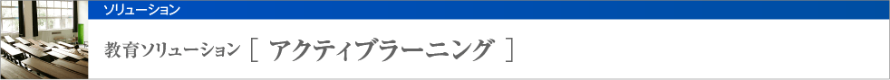 教育ソリューション [ アクティブラーニング ]