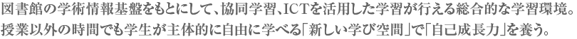 図書館の学術情報基盤をもとにして、協同学習、ICTを活用した学習が行える総合的な学習環境。授業以外の時間でも学生が主体的に自由に学べる「新しい学び空間」で「自己成長力」を養う。