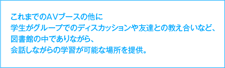 これまでのAVブースの他に学生がグループでのディスカッションや友達との教え合いなど、図書館の中でありながら、会話しながらの学習が可能な場所を提供。