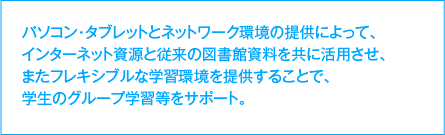 パソコン・タブレットとネットワーク環境の提供によって、インターネット資源と従来の図書館資料を共に活用させ、またフレキシブルな学習環境を提供することで、学生のグループ学習等をサポート。