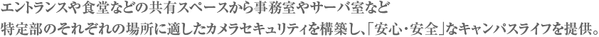 エントランスや食堂などの共有スペースから事務室やサーバ室など特定部のそれぞれの場所に適したカメラセキュリティを構築し、「安心・安全」なキャンパスライフを提供。