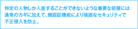 特定の人物しか入室することができないような重要な部屋には通常のカギに加えて、顔認証機能により強固なセキュリティで不法侵入を防止。