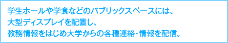 学生ホールや学食などのパブリックスペースには、大型ディスプレイを配置し、教務情報をはじめ大学からの各種連絡・情報を配置。