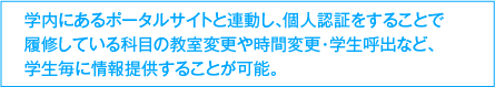 学内にあるポータルサイトと連動し、個人認証をすることで履修している科目の教室変更や時間変更・学生呼出など、学生毎に情報提供することが可能。